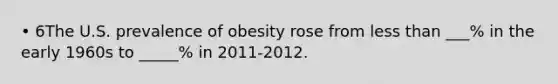 • 6The U.S. prevalence of obesity rose from less than ___% in the early 1960s to _____% in 2011-2012.