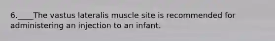 6.____The vastus lateralis muscle site is recommended for administering an injection to an infant.