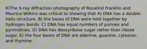 6)​The X-ray diffraction photography of Rosalind Franklin and Maurice Wilkins was critical to showing that ​​A) DNA has a double-helix structure.​​ B) the bases of DNA were held together by hydrogen bonds.​ C) DNA has equal numbers of purines and pyrimidines.​ D) DNA has deoxyribose sugar rather than ribose sugar.​ E) the four bases of DNA are adenine, guanine, cytosine, and thymine.​