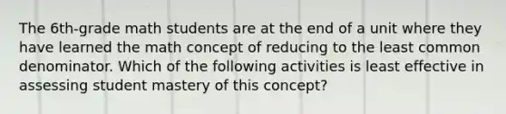 The 6th-grade math students are at the end of a unit where they have learned the math concept of reducing to the least common denominator. Which of the following activities is least effective in assessing student mastery of this concept?