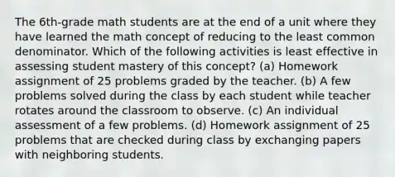 The 6th-grade math students are at the end of a unit where they have learned the math concept of reducing to the least common denominator. Which of the following activities is least effective in assessing student mastery of this concept? (a) Homework assignment of 25 problems graded by the teacher. (b) A few problems solved during the class by each student while teacher rotates around the classroom to observe. (c) An individual assessment of a few problems. (d) Homework assignment of 25 problems that are checked during class by exchanging papers with neighboring students.