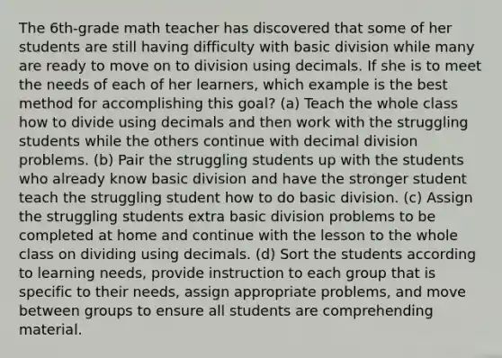 The 6th-grade math teacher has discovered that some of her students are still having difficulty with basic division while many are ready to move on to division using decimals. If she is to meet the needs of each of her learners, which example is the best method for accomplishing this goal? (a) Teach the whole class how to divide using decimals and then work with the struggling students while the others continue with decimal division problems. (b) Pair the struggling students up with the students who already know basic division and have the stronger student teach the struggling student how to do basic division. (c) Assign the struggling students extra basic division problems to be completed at home and continue with the lesson to the whole class on dividing using decimals. (d) Sort the students according to learning needs, provide instruction to each group that is specific to their needs, assign appropriate problems, and move between groups to ensure all students are comprehending material.