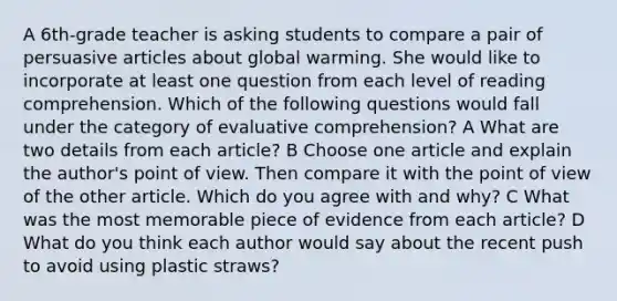 A 6th-grade teacher is asking students to compare a pair of persuasive articles about global warming. She would like to incorporate at least one question from each level of reading comprehension. Which of the following questions would fall under the category of evaluative comprehension? A What are two details from each article? B Choose one article and explain the author's point of view. Then compare it with the point of view of the other article. Which do you agree with and why? C What was the most memorable piece of evidence from each article? D What do you think each author would say about the recent push to avoid using plastic straws?