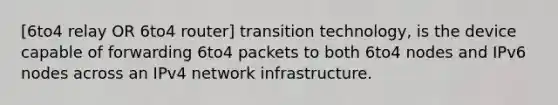 [6to4 relay OR 6to4 router] transition technology, is the device capable of forwarding 6to4 packets to both 6to4 nodes and IPv6 nodes across an IPv4 network infrastructure.