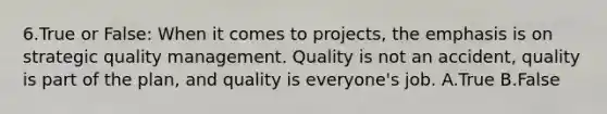 6.True or False: When it comes to projects, the emphasis is on strategic quality management. Quality is not an accident, quality is part of the plan, and quality is everyone's job. A.True B.False