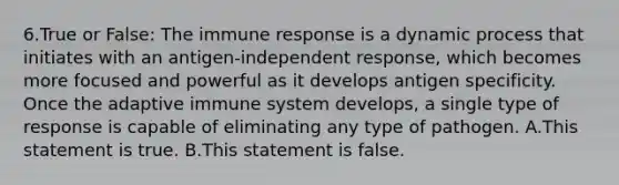 6.True or False: The immune response is a dynamic process that initiates with an antigen-independent response, which becomes more focused and powerful as it develops antigen specificity. Once the adaptive immune system develops, a single type of response is capable of eliminating any type of pathogen. A.This statement is true. B.This statement is false.