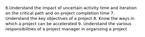 6.Understand the impact of uncertain activity time and iteration on the critical path and on project completion time 7. Understand the key objectives of a project 8. Know the ways in which a project can be accelerated 9. Understand the various responsibilities of a project manager in organizing a project