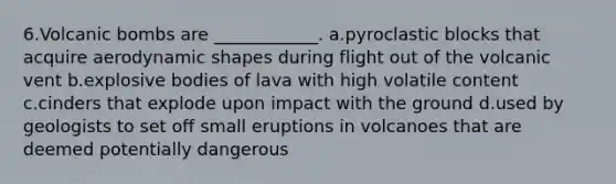 6.Volcanic bombs are ____________. a.pyroclastic blocks that acquire aerodynamic shapes during flight out of the volcanic vent b.explosive bodies of lava with high volatile content c.cinders that explode upon impact with the ground d.used by geologists to set off small eruptions in volcanoes that are deemed potentially dangerous