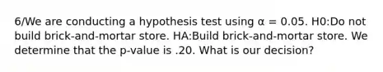 6/We are conducting a hypothesis test using α = 0.05. H0:Do not build brick-and-mortar store. HA:Build brick-and-mortar store. We determine that the p-value is .20. What is our decision?