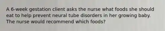 A 6-week gestation client asks the nurse what foods she should eat to help prevent neural tube disorders in her growing baby. The nurse would recommend which foods?