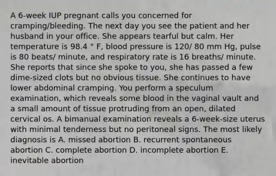 A 6-week IUP pregnant calls you concerned for cramping/bleeding. The next day you see the patient and her husband in your office. She appears tearful but calm. Her temperature is 98.4 ° F, blood pressure is 120/ 80 mm Hg, pulse is 80 beats/ minute, and respiratory rate is 16 breaths/ minute. She reports that since she spoke to you, she has passed a few dime-sized clots but no obvious tissue. She continues to have lower abdominal cramping. You perform a speculum examination, which reveals some blood in the vaginal vault and a small amount of tissue protruding from an open, dilated cervical os. A bimanual examination reveals a 6-week-size uterus with minimal tenderness but no peritoneal signs. The most likely diagnosis is A. missed abortion B. recurrent spontaneous abortion C. complete abortion D. incomplete abortion E. inevitable abortion