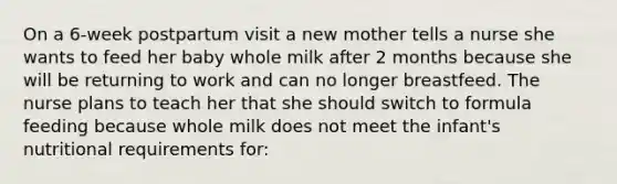 On a 6-week postpartum visit a new mother tells a nurse she wants to feed her baby whole milk after 2 months because she will be returning to work and can no longer breastfeed. The nurse plans to teach her that she should switch to formula feeding because whole milk does not meet the infant's nutritional requirements for: