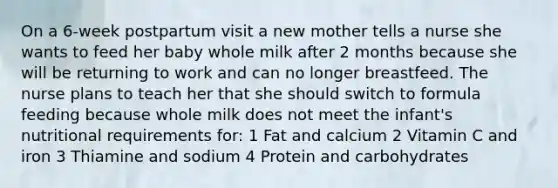 On a 6-week postpartum visit a new mother tells a nurse she wants to feed her baby whole milk after 2 months because she will be returning to work and can no longer breastfeed. The nurse plans to teach her that she should switch to formula feeding because whole milk does not meet the infant's nutritional requirements for: 1 Fat and calcium 2 Vitamin C and iron 3 Thiamine and sodium 4 Protein and carbohydrates