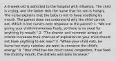 A 6-week-old is admitted to the hospital with influenza. The child is crying, and the father tells the nurse that his son is hungry. The nurse explains that the baby is not to have anything by mouth. The parent does not understand why the child cannot eat. Which is the nurse's best response to the parent? 1. "We are giving your child intravenous fluids, so there is no need for anything by mouth." 2. "The shorter and narrower airway of infants increases their chances of aspiration so your child should not have anything to eat now." 3. "When your child eats, he burns too many calories; we want to conserve the child's energy." 4. "Your child has too much nasal congestion; if we feed the child by mouth, the distress will likely increase."