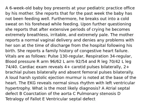 A 6-week-old baby boy presents at your pediatric practice office by his mother. She reports that for the past week the baby has not been feeding well. Furthermore, he breaks out into a cold sweat on his forehead while feeding. Upon further questioning she reports that after extensive periods of crying he becomes extremely breathless, irritable, and extremely pale. The mother reports a normal vaginal delivery and denies any problems with her son at the time of discharge from the hospital following his birth. She reports a family history of congestive heart failure. Vitals are as follows: Pulse 130-regular, Respiration 34-regular, Blood pressure R arm 96/62 L arm 92/54 and R leg 70/42 L leg 74/40. Cardiac exam reveals 4+ carotid pulses bilaterally, 2+ brachial pulses bilaterally and absent femoral pulses bilaterally. A loud harsh systolic ejection murmur is noted at the base of the heart. The EKG reveals normal sinus rhythm with left ventricular hypertrophy. What is the most likely diagnosis? A Atrial septal defect B Coarctation of the aorta C Pulmonary stenosis D Tetralogy of Fallot E Ventricular septal defect