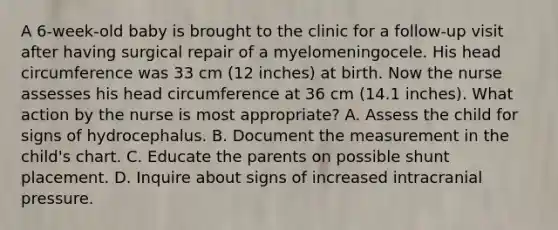 A 6-week-old baby is brought to the clinic for a follow-up visit after having surgical repair of a myelomeningocele. His head circumference was 33 cm (12 inches) at birth. Now the nurse assesses his head circumference at 36 cm (14.1 inches). What action by the nurse is most appropriate? A. Assess the child for signs of hydrocephalus. B. Document the measurement in the child's chart. C. Educate the parents on possible shunt placement. D. Inquire about signs of increased intracranial pressure.