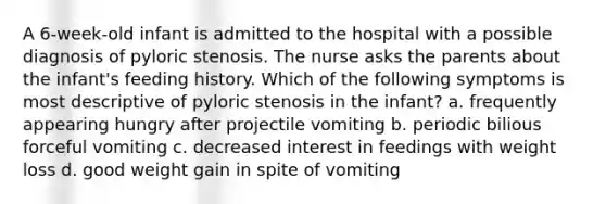 A 6-week-old infant is admitted to the hospital with a possible diagnosis of pyloric stenosis. The nurse asks the parents about the infant's feeding history. Which of the following symptoms is most descriptive of pyloric stenosis in the infant? a. frequently appearing hungry after projectile vomiting b. periodic bilious forceful vomiting c. decreased interest in feedings with weight loss d. good weight gain in spite of vomiting