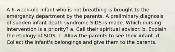 A 6-week-old infant who is not breathing is brought to the emergency department by the parents. A preliminary diagnosis of sudden infant death syndrome SIDS is made. Which nursing intervention is a priority? a. Call their spiritual advisor. b. Explain the etiology of SIDS. c. Allow the parents to see their infant. d. Collect the infant's belongings and give them to the parents.