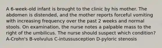 A 6-week-old infant is brought to the clinic by his mother. The abdomen is distended, and the mother reports forceful vomiting with increasing frequency over the past 2 weeks and normal stools. On examination, the nurse notes a palpable mass to the right of the umbilicus. The nurse should suspect which condition? A-Crohn's B-volvulus C-intussusception D-pyloric stenosis