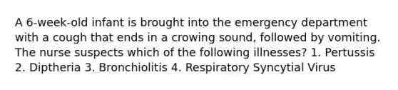 A 6-week-old infant is brought into the emergency department with a cough that ends in a crowing sound, followed by vomiting. The nurse suspects which of the following illnesses? 1. Pertussis 2. Diptheria 3. Bronchiolitis 4. Respiratory Syncytial Virus