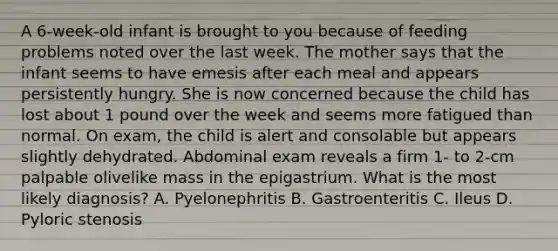 A 6-week-old infant is brought to you because of feeding problems noted over the last week. The mother says that the infant seems to have emesis after each meal and appears persistently hungry. She is now concerned because the child has lost about 1 pound over the week and seems more fatigued than normal. On exam, the child is alert and consolable but appears slightly dehydrated. Abdominal exam reveals a firm 1- to 2-cm palpable olivelike mass in the epigastrium. What is the most likely diagnosis? A. Pyelonephritis B. Gastroenteritis C. Ileus D. Pyloric stenosis