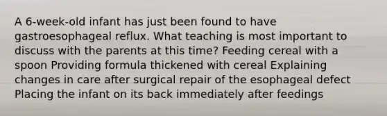 A 6-week-old infant has just been found to have gastroesophageal reflux. What teaching is most important to discuss with the parents at this time? Feeding cereal with a spoon Providing formula thickened with cereal Explaining changes in care after surgical repair of the esophageal defect Placing the infant on its back immediately after feedings