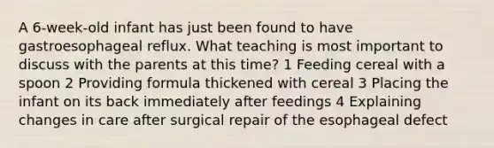 A 6-week-old infant has just been found to have gastroesophageal reflux. What teaching is most important to discuss with the parents at this time? 1 Feeding cereal with a spoon 2 Providing formula thickened with cereal 3 Placing the infant on its back immediately after feedings 4 Explaining changes in care after surgical repair of the esophageal defect