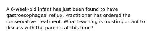A 6-week-old infant has just been found to have gastroesophageal reflux. Practitioner has ordered the conservative treatment. What teaching is mostimportant to discuss with the parents at this time?