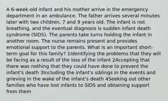 A 6-week-old infant and his mother arrive in the emergency department in an ambulance. The father arrives several minutes later with two children, 7 and 9 years old. The infant is not breathing, and the eventual diagnosis is sudden infant death syndrome (SIDS). The parents take turns holding the infant in another room. The nurse remains present and provides emotional support to the parents. What is an important short-term goal for this family? 1Identifying the problems that they will be facing as a result of the loss of the infant 2Accepting that there was nothing that they could have done to prevent the infant's death 3Including the infant's siblings in the events and grieving in the wake of the infant's death 4Seeking out other families who have lost infants to SIDS and obtaining support from them