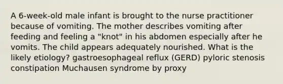 A 6-week-old male infant is brought to the nurse practitioner because of vomiting. The mother describes vomiting after feeding and feeling a "knot" in his abdomen especially after he vomits. The child appears adequately nourished. What is the likely etiology? gastroesophageal reflux (GERD) pyloric stenosis constipation Muchausen syndrome by proxy