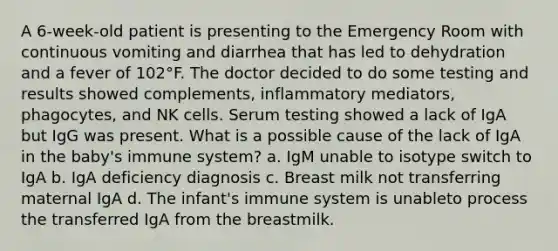 A 6-week-old patient is presenting to the Emergency Room with continuous vomiting and diarrhea that has led to dehydration and a fever of 102°F. The doctor decided to do some testing and results showed complements, inflammatory mediators, phagocytes, and NK cells. Serum testing showed a lack of IgA but IgG was present. What is a possible cause of the lack of IgA in the baby's immune system? a. IgM unable to isotype switch to IgA b. IgA deficiency diagnosis c. Breast milk not transferring maternal IgA d. The infant's immune system is unableto process the transferred IgA from the breastmilk.