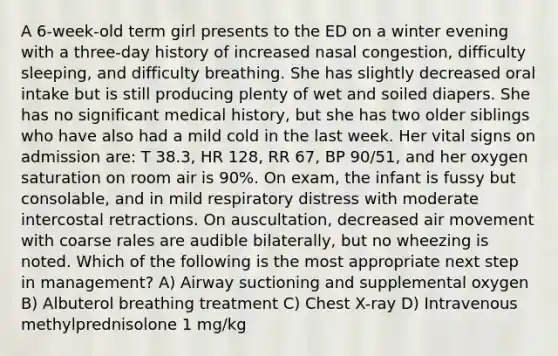 A 6-week-old term girl presents to the ED on a winter evening with a three-day history of increased nasal congestion, difficulty sleeping, and difficulty breathing. She has slightly decreased oral intake but is still producing plenty of wet and soiled diapers. She has no significant medical history, but she has two older siblings who have also had a mild cold in the last week. Her vital signs on admission are: T 38.3, HR 128, RR 67, BP 90/51, and her oxygen saturation on room air is 90%. On exam, the infant is fussy but consolable, and in mild respiratory distress with moderate intercostal retractions. On auscultation, decreased air movement with coarse rales are audible bilaterally, but no wheezing is noted. Which of the following is the most appropriate next step in management? A) Airway suctioning and supplemental oxygen B) Albuterol breathing treatment C) Chest X-ray D) Intravenous methylprednisolone 1 mg/kg