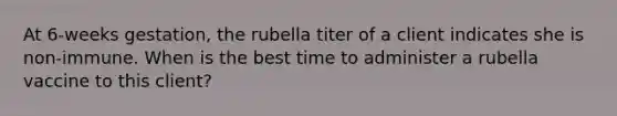 At 6-weeks gestation, the rubella titer of a client indicates she is non-immune. When is the best time to administer a rubella vaccine to this client?