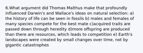 6.What argument did Thomas Malthus make that profoundly influenced Darwin's and Wallace's ideas on natural selection: a) the history of life can be seen in fossils b) males and females of many species compete for the best mate c)acquired traits are passed down through heredity d)more offspring are produced than there are resources, which leads to competition e) Earth's landscapes were created by small changes over time, not by gigantic catastrophes