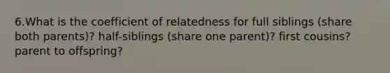 6.What is the coefficient of relatedness for full siblings (share both parents)? half-siblings (share one parent)? first cousins? parent to offspring?