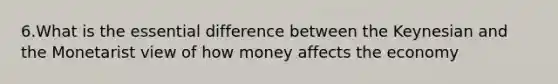 6.What is the essential difference between the Keynesian and the Monetarist view of how money affects the economy