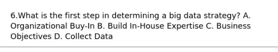 6.What is the first step in determining a big data strategy? A. Organizational Buy-In B. Build In-House Expertise C. Business Objectives D. Collect Data