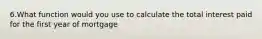 6.What function would you use to calculate the total interest paid for the first year of mortgage