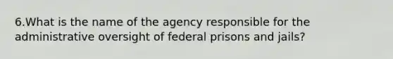 6.What is the name of the agency responsible for the administrative oversight of federal prisons and​ jails?