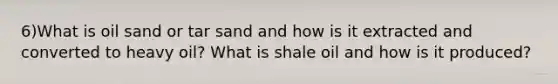 6)What is oil sand or tar sand and how is it extracted and converted to heavy oil? What is shale oil and how is it produced?