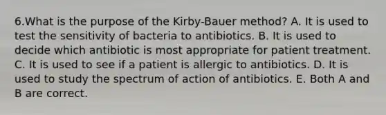 6.What is the purpose of the Kirby-Bauer method? A. It is used to test the sensitivity of bacteria to antibiotics. B. It is used to decide which antibiotic is most appropriate for patient treatment. C. It is used to see if a patient is allergic to antibiotics. D. It is used to study the spectrum of action of antibiotics. E. Both A and B are correct.