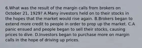 6.What was the result of the margin calls from brokers on October 21, 1929? A.Many investors held on to their stocks in the hopes that the market would rise again. B.Brokers began to extend more credit to people in order to prop up the market. C.A panic ensued and people began to sell their stocks, causing prices to dive. D.Investors began to purchase more on margin calls in the hope of driving up prices.