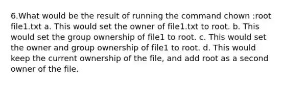 6.What would be the result of running the command chown :root file1.txt a. This would set the owner of file1.txt to root. b. This would set the group ownership of file1 to root. c. This would set the owner and group ownership of file1 to root. d. This would keep the current ownership of the file, and add root as a second owner of the file.