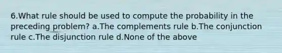 6.What rule should be used to compute the probability in the preceding problem? a.The complements rule b.The conjunction rule c.The disjunction rule d.None of the above