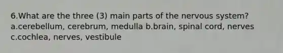 6.What are the three (3) main parts of the nervous system? a.cerebellum, cerebrum, medulla b.brain, spinal cord, nerves c.cochlea, nerves, vestibule