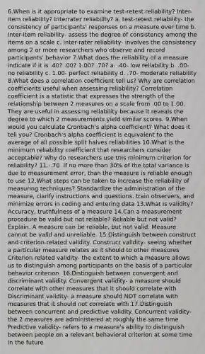 6.When is it appropriate to examine test-retest reliability? Inter-item reliability? Interrater reliability? a. test-retest reliability- the consistency of participants' responses on a measure over time b. Inter-item reliability- assess the degree of consistency among the items on a scale c. inter-rater reliability- involves the consistency among 2 or more researchers who observe and record participants' behavior 7.What does the reliability of a measure indicate if it is .40? .00? 1.00? .70? a. .40- low reliability b. .00- no reliability c. 1.00- perfect reliability d. .70- moderate reliability 8.What does a correlation coefficient tell us? Why are correlation coefficients useful when assessing reliability? Correlation coefficient is a statistic that expresses the strength of the relationship between 2 measures on a scale from .00 to 1.00. They are useful in assessing reliability because it reveals the degree to which 2 measurements yield similar scores. 9.When would you calculate Cronbach's alpha coefficient? What does it tell you? Cronbach's alpha coefficient is equivalent to the average of all possible split halves reliabilities 10.What is the minimum reliability coefficient that researchers consider acceptable? Why do researchers use this minimum criterion for reliability? 11.-.70. If no more than 30% of the total variance is due to measurement error, than the measure is reliable enough to use 12.What steps can be taken to increase the reliability of measuring techniques? Standardize the administration of the measure, clarify instructions and questions, train observers, and minimize errors in coding and entering data 13.What is validity? Accuracy, truthfulness of a measure 14.Can a measurement procedure be valid but not reliable? Reliable but not valid? Explain. A measure can be reliable, but not valid. Measure cannot be valid and unreliable. 15.Distinguish between construct and criterion-related validity. Construct validity- seeing whether a particular measure relates as it should to other measures Criterion related validity- the extent to which a measure allows us to distinguish among participants on the basis of a particular behavior criterion. 16.Distinguish between convergent and discriminant validity. Convergent validity- a measure should correlate with other measures that it should correlate with Discriminant validity- a measure should NOT correlate with measures that it should not correlate with 17.Distinguish between concurrent and predictive validity. Concurrent validity- the 2 measures are administered at roughly the same time Predictive validity- refers to a measure's ability to distinguish between people on a relevant behavioral criterion at some time in the future