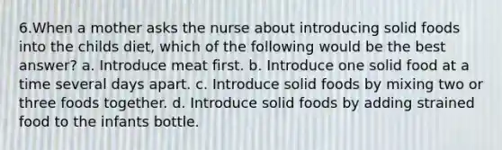 6.When a mother asks the nurse about introducing solid foods into the childs diet, which of the following would be the best answer? a. Introduce meat first. b. Introduce one solid food at a time several days apart. c. Introduce solid foods by mixing two or three foods together. d. Introduce solid foods by adding strained food to the infants bottle.