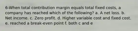 6-When total contribution margin equals total fixed costs, a company has reached which of the following? a. A net loss. b. Net income. c. Zero profit. d. Higher variable cost and fixed cost. e. reached a break-even point f. both c and e