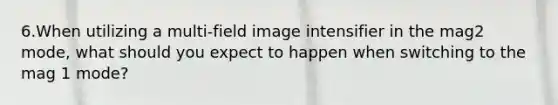 6.When utilizing a multi-field image intensifier in the mag2 mode, what should you expect to happen when switching to the mag 1 mode?