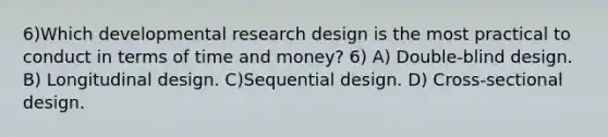 6)Which developmental research design is the most practical to conduct in terms of time and money? 6) A) Double-blind design. B) Longitudinal design. C)Sequential design. D) Cross-sectional design.